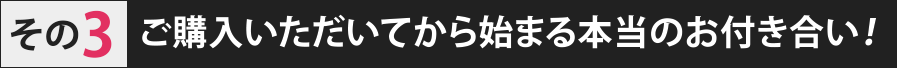 ご購入いただいてから始まる本当のお付き合い！