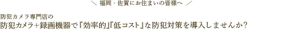 福岡・佐賀にお住まいの皆様へ 防犯カメラ専門店の防犯カメラ＋録画機器で『効率的』『低コスト』な防犯対策を導入しませんか？